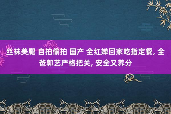 丝袜美腿 自拍偷拍 国产 全红婵回家吃指定餐， 全爸郭艺严格把关， 安全又养分