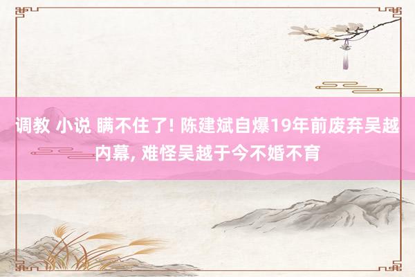 调教 小说 瞒不住了! 陈建斌自爆19年前废弃吴越内幕， 难怪吴越于今不婚不育