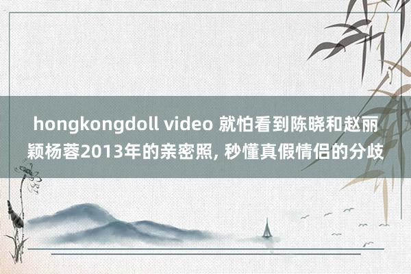 hongkongdoll video 就怕看到陈晓和赵丽颖杨蓉2013年的亲密照， 秒懂真假情侣的分歧