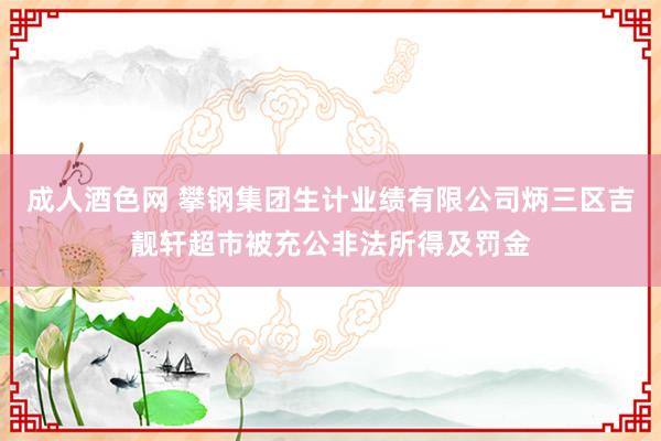 成人酒色网 攀钢集团生计业绩有限公司炳三区吉靓轩超市被充公非法所得及罚金