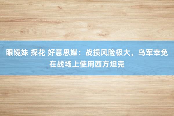 眼镜妹 探花 好意思媒：战损风险极大，乌军幸免在战场上使用西方坦克