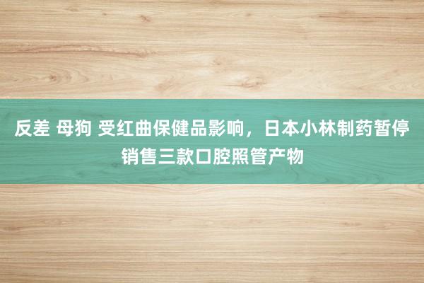 反差 母狗 受红曲保健品影响，日本小林制药暂停销售三款口腔照管产物