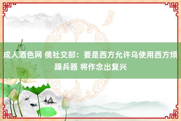 成人酒色网 俄社交部：要是西方允许乌使用西方烦躁兵器 将作念出复兴