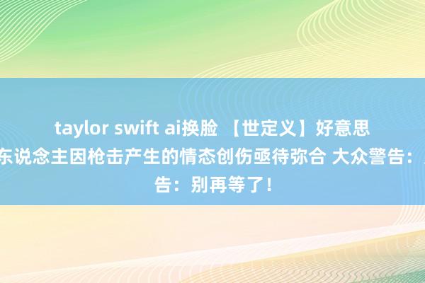 taylor swift ai换脸 【世定义】好意思国未成年东说念主因枪击产生的情态创伤亟待弥合 大众警告：别再等了！