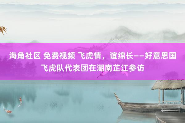 海角社区 免费视频 飞虎情，谊绵长——好意思国飞虎队代表团在湖南芷江参访