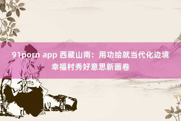 91porn app 西藏山南：用功绘就当代化边境幸福村秀好意思新画卷