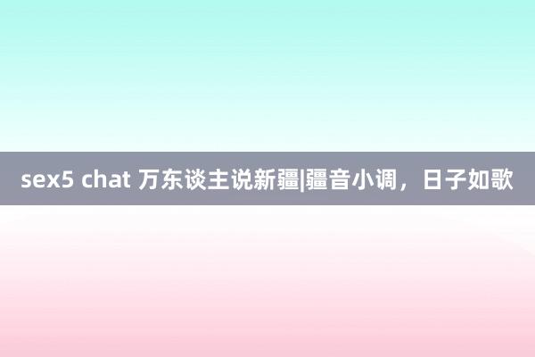 sex5 chat 万东谈主说新疆|疆音小调，日子如歌