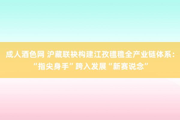 成人酒色网 沪藏联袂构建江孜氆氇全产业链体系：“指尖身手”跨入发展“新赛说念”