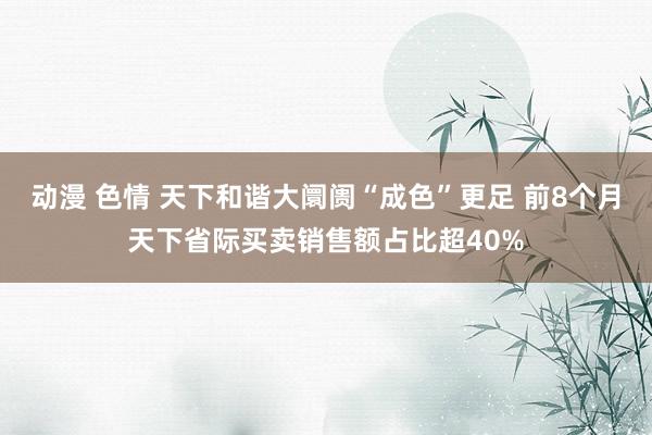 动漫 色情 天下和谐大阛阓“成色”更足 前8个月天下省际买卖销售额占比超40%