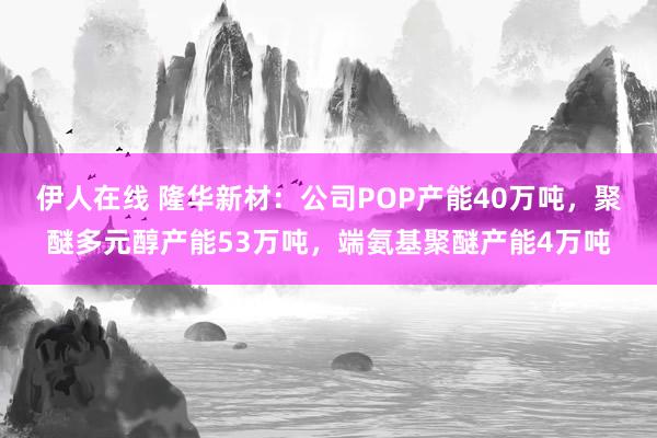 伊人在线 隆华新材：公司POP产能40万吨，聚醚多元醇产能53万吨，端氨基聚醚产能4万吨