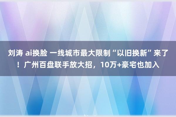 刘涛 ai换脸 一线城市最大限制“以旧换新”来了！广州百盘联手放大招，10万+豪宅也加入