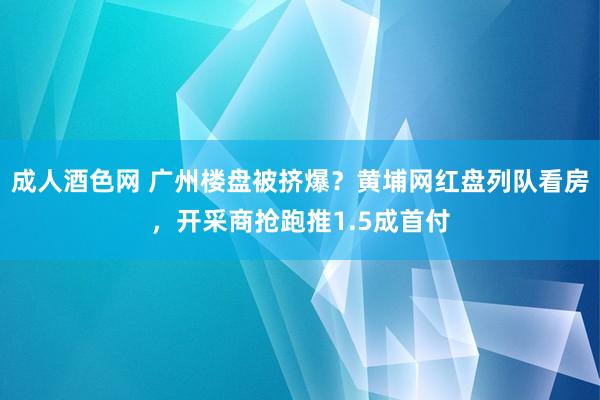 成人酒色网 广州楼盘被挤爆？黄埔网红盘列队看房，开采商抢跑推1.5成首付