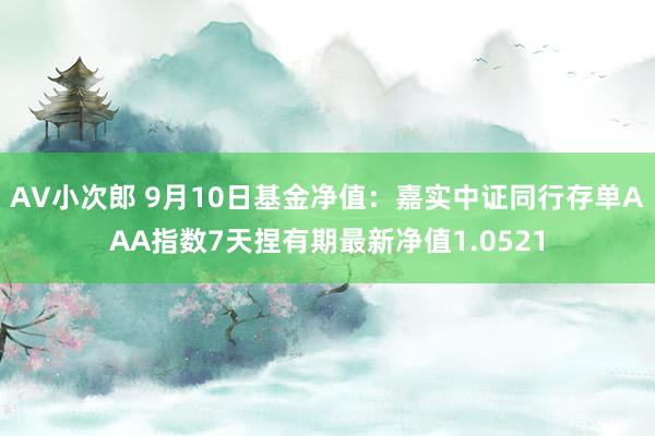 AV小次郎 9月10日基金净值：嘉实中证同行存单AAA指数7天捏有期最新净值1.0521