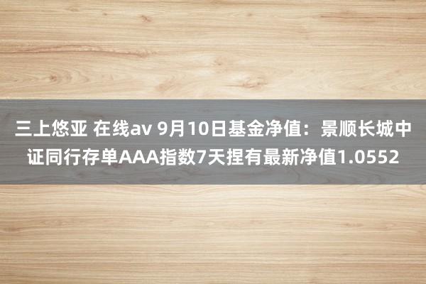 三上悠亚 在线av 9月10日基金净值：景顺长城中证同行存单AAA指数7天捏有最新净值1.0552