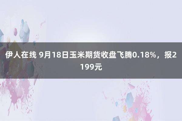 伊人在线 9月18日玉米期货收盘飞腾0.18%，报2199元