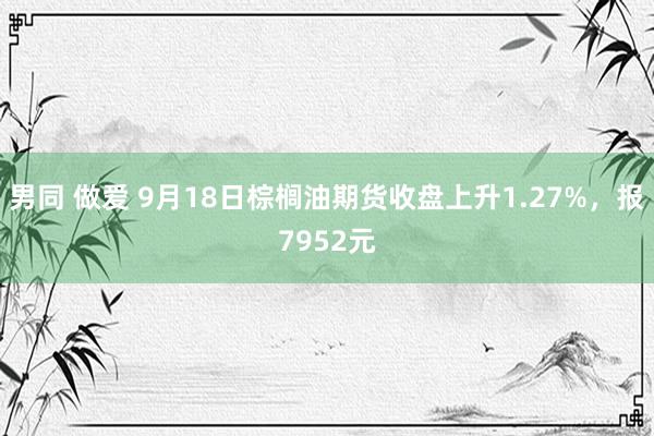 男同 做爱 9月18日棕榈油期货收盘上升1.27%，报7952元