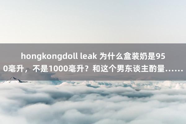 hongkongdoll leak 为什么盒装奶是950毫升，不是1000毫升？和这个男东谈主酌量……