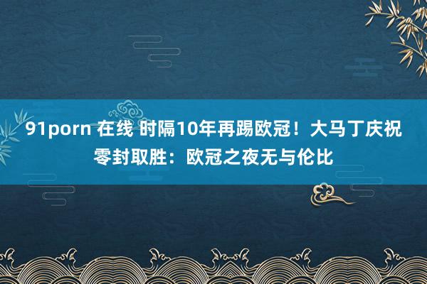 91porn 在线 时隔10年再踢欧冠！大马丁庆祝零封取胜：欧冠之夜无与伦比