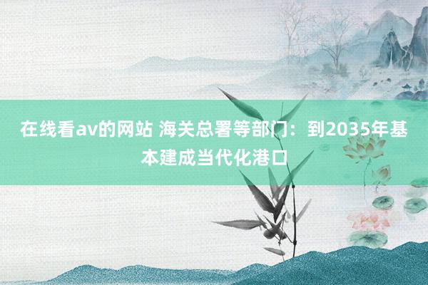 在线看av的网站 海关总署等部门：到2035年基本建成当代化港口