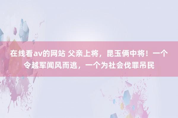 在线看av的网站 父亲上将，昆玉俩中将！一个令越军闻风而逃，一个为社会伐罪吊民