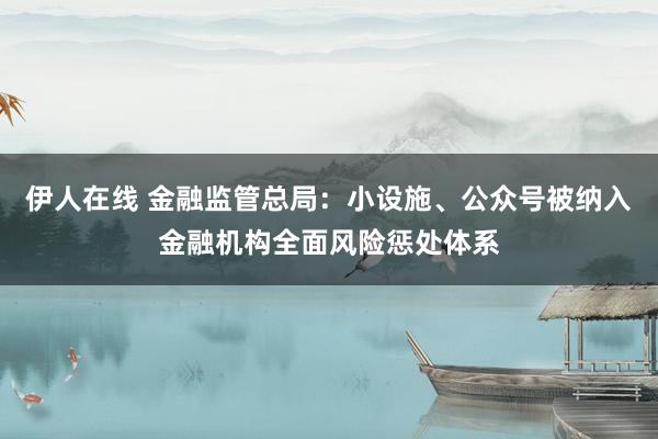 伊人在线 金融监管总局：小设施、公众号被纳入金融机构全面风险惩处体系