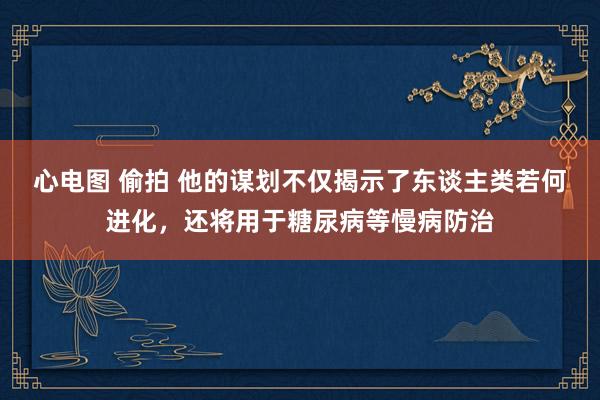 心电图 偷拍 他的谋划不仅揭示了东谈主类若何进化，还将用于糖尿病等慢病防治