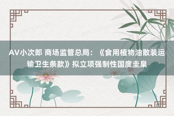 AV小次郎 商场监管总局：《食用植物油散装运输卫生条款》拟立项强制性国度圭臬