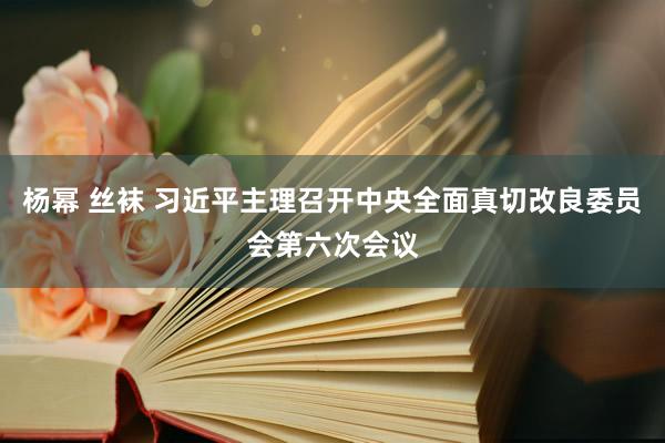 杨幂 丝袜 习近平主理召开中央全面真切改良委员会第六次会议