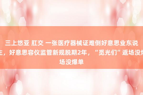 三上悠亚 肛交 一张医疗器械证难倒好意思业东说念主，好意思容仪监管新规脱期2年，“觅光们”返场没爆单