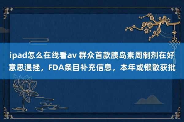 ipad怎么在线看av 群众首款胰岛素周制剂在好意思遇挫，FDA条目补充信息，本年或懒散获批