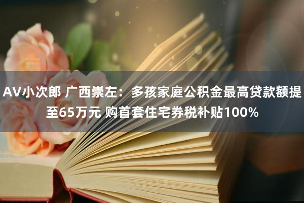 AV小次郎 广西崇左：多孩家庭公积金最高贷款额提至65万元 购首套住宅券税补贴100%