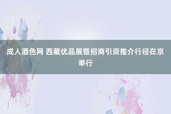 成人酒色网 西藏优品展暨招商引资推介行径在京举行