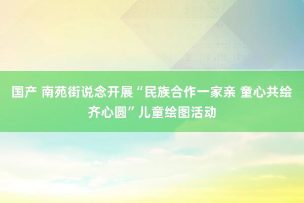 国产 南苑街说念开展“民族合作一家亲 童心共绘齐心圆”儿童绘图活动