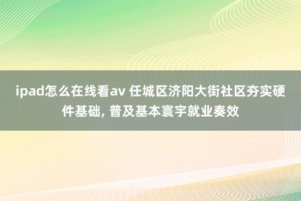 ipad怎么在线看av 任城区济阳大街社区夯实硬件基础， 普及基本寰宇就业奏效