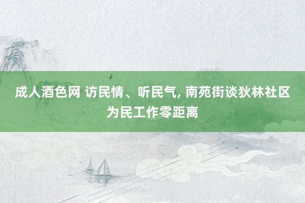 成人酒色网 访民情、听民气， 南苑街谈狄林社区为民工作零距离