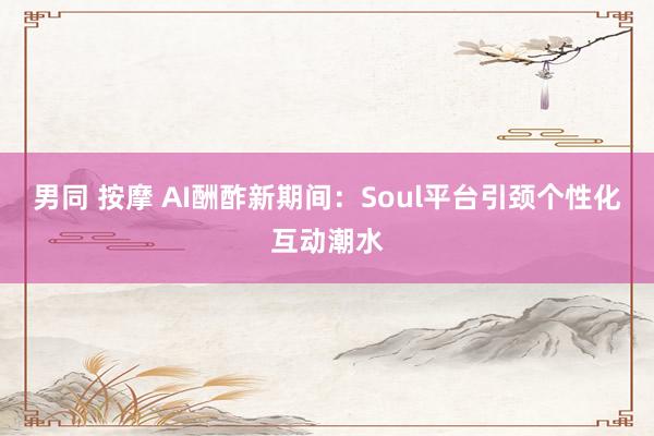 男同 按摩 AI酬酢新期间：Soul平台引颈个性化互动潮水