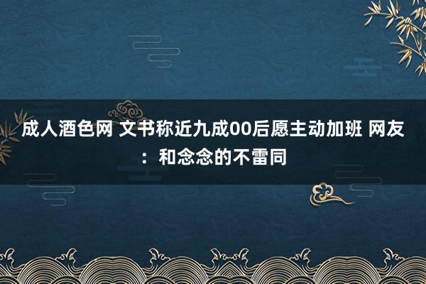 成人酒色网 文书称近九成00后愿主动加班 网友：和念念的不雷同