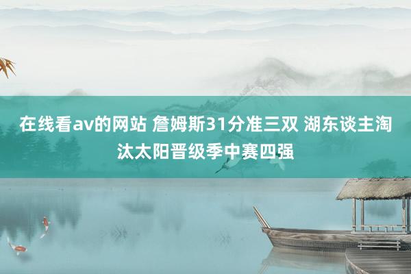 在线看av的网站 詹姆斯31分准三双 湖东谈主淘汰太阳晋级季中赛四强