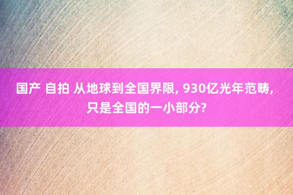 国产 自拍 从地球到全国界限， 930亿光年范畴， 只是全国的一小部分?