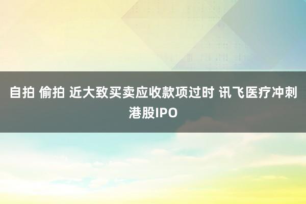 自拍 偷拍 近大致买卖应收款项过时 讯飞医疗冲刺港股IPO