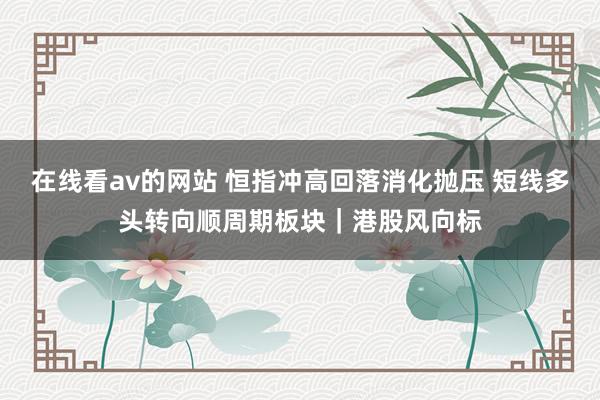 在线看av的网站 恒指冲高回落消化抛压 短线多头转向顺周期板块｜港股风向标