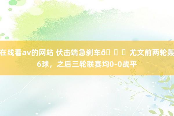 在线看av的网站 伏击端急刹车😖尤文前两轮轰6球，之后三轮联赛均0-0战平