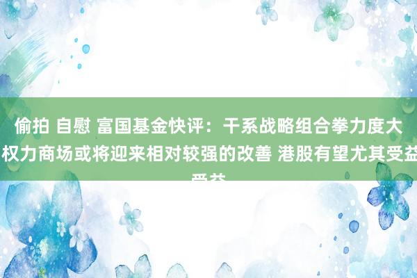 偷拍 自慰 富国基金快评：干系战略组合拳力度大 权力商场或将迎来相对较强的改善 港股有望尤其受益