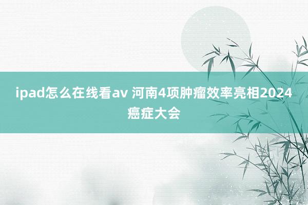 ipad怎么在线看av 河南4项肿瘤效率亮相2024癌症大会