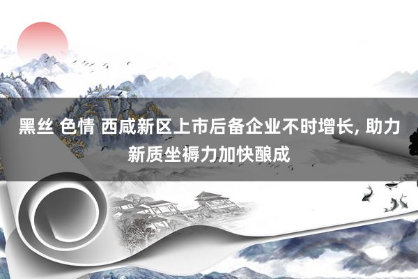 黑丝 色情 西咸新区上市后备企业不时增长， 助力新质坐褥力加快酿成