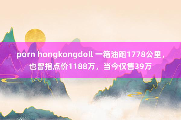 porn hongkongdoll 一箱油跑1778公里，也曾指点价1188万，当今仅售39万