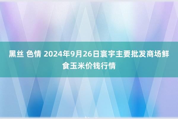 黑丝 色情 2024年9月26日寰宇主要批发商场鲜食玉米价钱行情