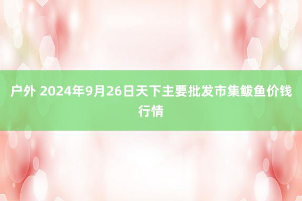 户外 2024年9月26日天下主要批发市集鲅鱼价钱行情