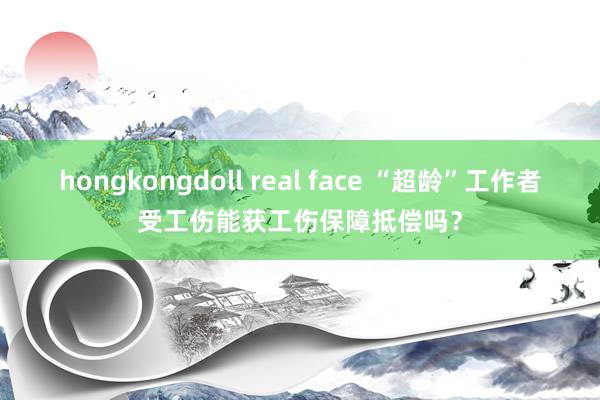 hongkongdoll real face “超龄”工作者受工伤能获工伤保障抵偿吗？