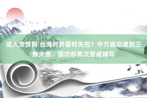 成人激情网 台海时势霎时失控？中方搬动逮到三条大鱼，国防部再次警戒辅导